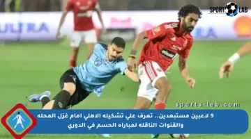 9 لاعبين مستبعدين.. تعرف على تشكيلة الأهلي أمام غزل المحلة والقنوات الناقلة لمباراة الحسم في الدوري
